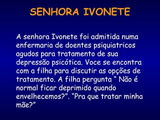 A senhora Ivonete foi admitida numa
enfermaria de doentes psiquiatricos
agudos para tratamento de sua
depressão psicótica. Voce se encontra
com a filha para discutir as opções de
tratamento. A filha pergunta “ Não é
normal ficar deprimido quando
envelhecemos?”. “Pra que tratar minha
mãe?”
SENHORA IVONETE
 