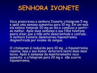 Voce prescreveu a senhora Ivonete citalopram 5 mg
e após uma semana aumentou para 10 mg. Em um mes
ela estava tomando 20 mg ao dia e começou a sentir-
se melhor. Após duas semanas a sua filha telefona
paara dizer que a mãe esta desorientada e confusa .
A senhora Ivonete desenvolveu hiponatremia
diagnosticada por exame de sangue.
O citalopram é reduzido para 10 mg , a hiponatremia
resolve, mas o seu humor deteriora nesta dose mais
baixa. Após 6 semanas de monitoramento voce
aumenta o citalopram para 20 mg e não ocorre
hiponatremia.
SENHORA IVONETE
 