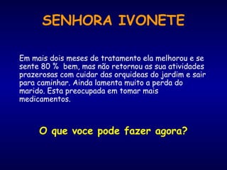 Em mais dois meses de tratamento ela melhorou e se
sente 80 % bem, mas não retornou as sua atividades
prazerosas com cuidar das orquideas do jardim e sair
para caminhar. Ainda lamenta muito a perda do
marido. Esta preocupada em tomar mais
medicamentos.
O que voce pode fazer agora?
SENHORA IVONETE
 