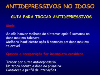 ANTIDEPRESSIVOS NO IDOSO
GUIA PARA TROCAR ANTIDEPRESSIVOS
Mude
Se não houver melhora de sintomas após 4 semanas na
dose maxima toleravel
Melhora insuficiente após 8 semanas em dose maxima
toleravel
Quando a recuperação for incompleta considere
Trocar por outro antidepressivo
Na troca reduza a dose do primeiro
Considere o perfil de interações
 