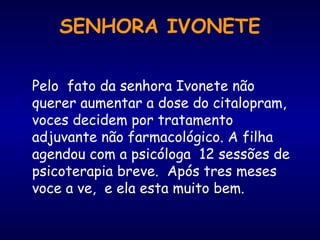 Pelo fato da senhora Ivonete não
querer aumentar a dose do citalopram,
voces decidem por tratamento
adjuvante não farmacológico. A filha
agendou com a psicóloga 12 sessões de
psicoterapia breve. Após tres meses
voce a ve, e ela esta muito bem.
SENHORA IVONETE
 
