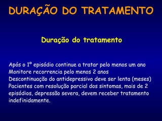 Duração do tratamento
Após o 1º episódio continue a tratar pelo menos um ano
Monitore recorrencia pelo menos 2 anos
Descontinuação do antidepressivo deve ser lenta (meses)
Pacientes com resolução parcial dos sintomas, mais de 2
episódios, depressão severa, devem receber tratamento
indefinidamente.
DURAÇÃO DO TRATAMENTO
 