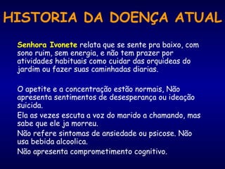 HISTORIA DA DOENÇA ATUAL
Senhora Ivonete relata que se sente pra baixo, com
sono ruim, sem energia, e não tem prazer por
atividades habituais como cuidar das orquideas do
jardim ou fazer suas caminhadas diarias.
O apetite e a concentração estão normais, Não
apresenta sentimentos de desesperança ou ideação
suicida.
Ela as vezes escuta a voz do marido a chamando, mas
sabe que ele ja morreu.
Não refere sintomas de ansiedade ou psicose. Não
usa bebida alcoolica.
Não apresenta comprometimento cognitivo.
 