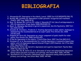 BIBLIOGRAFIA
1. Alexopoulos GS. Depression in the elderly. Lancet. 2005 Jun 4-10;365(9475):1961-70.
2. Buckley MR, Lachman VD. Depression in older patients: recognition and treatment.
JAAPA. 2007 Aug; 20(8):34-41.
3. Rajji TK, Mulsant BH, Lotrich FE, Lokker C, Reynolds CF 3rd. Use of antidepressants in
late-life depression. Drugs Aging. 2008;25(10):841-53.
4. Beyer JL. Managing depression in geriatric populations. Ann Clin Psychiatry. 2007 Oct-
Dec;19(4):221-38.
5. Snowden M, Steinman L, Frederick J. Treating depression in older adults: challenges to
implementing the recommendations of an expert panel. Prev Chronic Dis. 2008
Jan;5(1):A26.
6. Chapman DP, Perry GS. Depression as a major component of public health for older
adults. Prev Chronic Dis. 2008 Jan;5(1):A22.
7. O'Neil M. Depression in the elderly. J Contin Educ Nurs. 2007 Jan-Feb;38(1):14-5.
8. Steinman LE, et al. Recommendations for treating depression in community-based older
adults. Late Life Depression Special Interest Project (SIP) Panelists. Am J Prev Med.
2007 Sep;33(3):175-81.
9. Steffens DC, Potter GG. Geriatric depression and cognitive impairment. Psychol Med.
2008 Feb;38(2):163-75.
10. Lyness JM, Heo M, Datto CJ, et al. Outcomes of minor and subsyndromal depression
among elderly pacients in primary care settings. Ann Intern Med. 2006; 144:496.
11. Gournellis R, et al. Psychotic (delusional) major depression among elderly patients in
primary care settings. Ann Intern Med. 2006; 144:496.
 