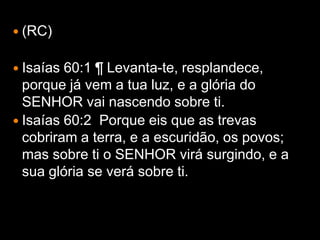  (RC)


 Isaías 60:1 ¶ Levanta-te, resplandece,
  porque já vem a tua luz, e a glória do
  SENHOR vai nascendo sobre ti.
 Isaías 60:2 Porque eis que as trevas
  cobriram a terra, e a escuridão, os povos;
  mas sobre ti o SENHOR virá surgindo, e a
  sua glória se verá sobre ti.
 