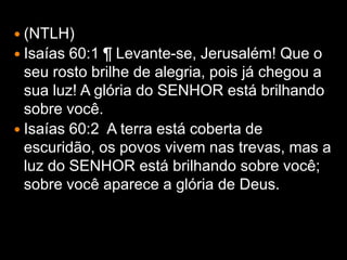  (NTLH)
 Isaías 60:1 ¶ Levante-se, Jerusalém! Que o
  seu rosto brilhe de alegria, pois já chegou a
  sua luz! A glória do SENHOR está brilhando
  sobre você.
 Isaías 60:2 A terra está coberta de
  escuridão, os povos vivem nas trevas, mas a
  luz do SENHOR está brilhando sobre você;
  sobre você aparece a glória de Deus.
 