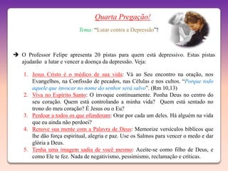 Quarta Pregação!
                           Tema: “Lutar contra a Depressão”!



 O Professor Felipe apresenta 20 pistas para quem está depressivo. Estas pistas
  ajudarão a lutar e vencer a doença da depressão. Veja:

    1. Jesus Cristo é o médico de sua vida: Vá ao Seu encontro na oração, nos
       Evangelhos, na Confissão de pecados, nas Células e nos cultos. “Porque todo
       aquele que invocar no nome do senhor será salvo”. (Rm 10,13)
    2. Viva no Espírito Santo: O invoque continuamente. Ponha Deus no centro do
       seu coração. Quem está controlando a minha vida? Quem está sentado no
       trono do meu coração? É Jesus ou o Eu?
    3. Perdoar a todos os que ofenderam: Orar por cada um deles. Há alguém na vida
       que eu ainda não perdoei?
    4. Renove sua mente com a Palavra de Deus: Memorize versículos bíblicos que
       lhe dão força espiritual, alegria e paz. Use os Salmos para vencer o medo e dar
       glória a Deus.
    5. Tenha uma imagem sadia de você mesmo: Aceite-se como filho de Deus, e
       como Ele te fez. Nada de negativismo, pessimismo, reclamação e críticas.
 
