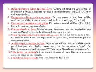 6. Busque primeiro o Reino de Deus (Mt 6,33): “Amarás o Senhor teu Deus de todo o
    eu coração, e de toda a tua alma e de toda o teu entendimento” (Mt 22,37). O resto
    virá por acréscimo.
7. Entregue-se a Deus, e sirva os outros: “Daí, aos servos é dado; boa medida,
    recalcada, sacudida e transbordante, vos deitarão no vosso regaço” (Lc 6,38).
8. Em todas as circunstâncias dai graças: Pois esta é a vontade de Deus (1Tss 5,18).
    Louvá-lo em todas as circunstâncias.
9. Seja agradecido a Deus: Muitas pessoas deprimidas são mal agradecidas aos
    outros e a Deus. Seja você diferente agradeça sempre a Deus.
10. “Nãos vos preocupeis com a vossa vida”. (Mt 6,24): Faça a sua parte e deixe o resto
    nas mãos de Deus. Com Jesus fique acima dos problemas, e não permita que eles
    sufoquem sua vida.
11. Aceite sempre a vontade de Deus: Diga: se assim Deus quer, eu também quero;
    pois é bom para mim. “Tudo concorre para o bem dos que amam a Deus” . “Se
    Deus é por nós quem será contra nós?” “Tudo posso Naquele que me fortalece” .
12. “Não temas, crê somente”: Deus está no comando de tudo. Em Nome de Jesus
    expulse o medo do seu coração.
13. Não cultivar a auto-piedade: Não ficar com pena de si mesmo.
 