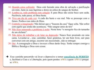 14. Quando estou sofrendo: Deus está fazendo uma obra de salvação e purificação
      em mim. Junte às suas lágrimas e dores no cálice do sangue do Senhor.
  15. Lembre-se, todo problema tem solução: E para Deus não existe beco sem saída.
      Paciência, tudo passa, só Deus basta.
  16. Viva um dia de cada vez: A cada dia basta o seu mal. Não se preocupe com o
      futuro. Ponha-o nas mãos de Deus.
  17. Controle a imaginação: Não deixar que a “loucura da casa” fique solta. Não sofrer
      com aquilo que ainda não aconteceu. “Não sangrar antes do tiro”
  18. Não ficar remoendo o problema à noite: Nesta hora “o mosquito fica do tamanho
      de um elefante”.
  19. Não deixe de trabalhar e de lutar na depressão: Nunca ficar prostrado em uma
      cama. Levantar-se , orar, caminhar, fazer ginástica, ler um bom livro, sair para
      conversar com um amigo, socorrer um necessitado...não se entregar.
  20. Ore: A consagração a Deus e invocar a Deus darão força. Tenha sempre consigo a
      Bíblia e Bendiga a Deus sem cessar.



 Esse caminho percorrido vai levar o depressivo a tomar consciência do PERDÃO
  e, facilitará a Cura e a Libertação, pois quem perdoa AMA e quem AMA é porque
  se AMA.
 