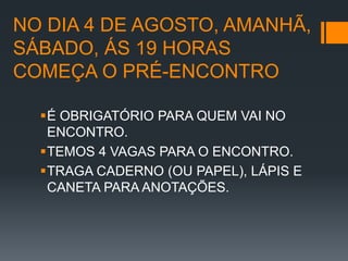 NO DIA 4 DE AGOSTO, AMANHÃ,
SÁBADO, ÁS 19 HORAS
COMEÇA O PRÉ-ENCONTRO

  É OBRIGATÓRIO PARA QUEM VAI NO
   ENCONTRO.
  TEMOS 4 VAGAS PARA O ENCONTRO.
  TRAGA CADERNO (OU PAPEL), LÁPIS E
   CANETA PARA ANOTAÇÕES.
 