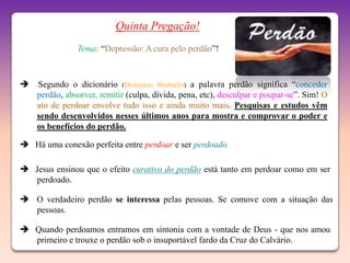Quinta Pregação!
               Tema: “Depressão: A cura pelo perdão”!



   Segundo o dicionário (Dicionário Michaelis) a palavra perdão significa “conceder
    perdão, absorver, remitir (culpa, dívida, pena, etc), desculpar e poupar-se”. Sim! O
    ato de perdoar envolve tudo isso e ainda muito mais. Pesquisas e estudos vêm
    sendo desenvolvidos nesses últimos anos para mostra e comprovar o poder e
    os benefícios do perdão.

 Há uma conexão perfeita entre perdoar e ser perdoado.

 Jesus ensinou que o efeito curativo do perdão está tanto em perdoar como em ser
  perdoado.

 O verdadeiro perdão se interessa pelas pessoas. Se comove com a situação das
  pessoas.

 Quando perdoamos entramos em sintonia com a vontade de Deus - que nos amou
  primeiro e trouxe o perdão sob o insuportável fardo da Cruz do Calvário.
 