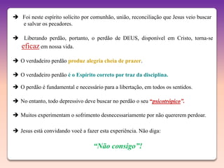 Foi neste espírito solícito por comunhão, união, reconciliação que Jesus veio buscar
  e salvar os pecadores.

 Liberando perdão, portanto, o perdão de DEUS, disponível em Cristo, torna-se
   eficaz em nossa vida.
 O verdadeiro perdão produz alegria cheia de prazer.

 O verdadeiro perdão é o Espírito correto por traz da disciplina.

 O perdão é fundamental e necessário para a libertação, em todos os sentidos.

 No entanto, todo depressivo deve buscar no perdão o seu “psicotrópico”.

 Muitos experimentam o sofrimento desnecessariamente por não quererem perdoar.

 Jesus está convidando você a fazer esta experiência. Não diga:

                                   “Não consigo”!
 