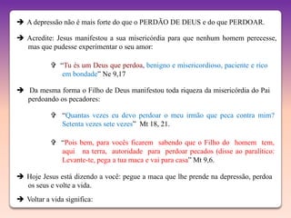  A depressão não é mais forte do que o PERDÃO DE DEUS e do que PERDOAR.

 Acredite: Jesus manifestou a sua misericórdia para que nenhum homem perecesse,
  mas que pudesse experimentar o seu amor:

            “Tu és um Deus que perdoa, benigno e misericordioso, paciente e rico
              em bondade” Ne 9,17

 Da mesma forma o Filho de Deus manifestou toda riqueza da misericórdia do Pai
  perdoando os pecadores:

            “Quantas vezes eu devo perdoar o meu irmão que peca contra mim?
             Setenta vezes sete vezes” Mt 18, 21.

            “Pois bem, para vocês ficarem sabendo que o Filho do homem tem,
             aqui na terra, autoridade para perdoar pecados (disse ao paralítico:
             Levante-te, pega a tua maca e vai para casa” Mt 9,6.

 Hoje Jesus está dizendo a você: pegue a maca que lhe prende na depressão, perdoa
  os seus e volte a vida.
 Voltar a vida significa:
 