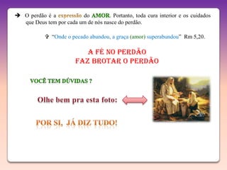  O perdão é a           do         . Portanto, toda cura interior e os cuidados
  que Deus tem por cada um de nós nasce do perdão.

             “Onde o pecado abundou, a graça (amor) superabundou” Rm 5,20.

                           A Fé no Perdão
                        faz brotar o Perdão
 