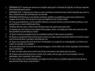 •   ROMANOS 8:27 E aquele que examina os corações sabe qual é a intenção do Espírito; e é ele que segundo
    Deus intercede pelos santos.
•   ROMANOS 8:28 E sabemos que todas as coisas contribuem juntamente para o bem daqueles que amam a
    Deus, daqueles que são chamados por seu decreto.
•   ROMANOS 8:29 ¶ Porque os que dantes conheceu, também os predestinou para serem conformes à
    imagem de seu Filho, a fim de que ele seja o primogênito entre muitos irmãos.
•   30 E aos que predestinou, a esses também chamou; e aos que chamou, a esses também justificou; e aos
    que justificou, a esses também glorificou.
•   31 ¶ Que diremos, pois, a estas coisas? Se Deus é por nós, quem será contra nós?
•   32 Aquele que nem mesmo a seu próprio Filho poupou, antes, o entregou por todos nós, como nos não
    dará também com ele todas as coisas?
•   33 Quem intentará acusação contra os escolhidos de Deus? É Deus quem os justifica.
•   34 Quem os condenará? Pois é Cristo quem morreu ou, antes, quem ressuscitou dentre os mortos, o qual
    está à direita de Deus, e também intercede por nós.
•   35 Quem nos separará do amor de Cristo? A tribulação, ou a angústia, ou a perseguição, ou a fome, ou a
    nudez, ou o perigo, ou a espada?
•   36 Como está escrito: Por amor de ti somos entregues à morte todo o dia: fomos reputados como ovelhas
    para o matadouro.
•   37 Mas em todas estas coisas somos mais do que vencedores, por aquele que nos amou.
•   38 Porque estou certo de que nem a morte, nem a vida, nem os anjos, nem os principados, nem as
    potestades, nem o presente, nem o porvir,
•   39 nem a altura, nem a profundidade, nem alguma outra criatura nos poderá separar do amor de Deus,
    que está em Cristo Jesus, nosso Senhor!
 