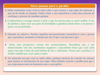 Nove passos para o perdão
1. Saiba exatamente como você se sente sobre o que ocorreu e seja capaz de expressar o
   que há de errado na situação. Então, relate a sua experiência a umas duas pessoas de
   confiança e procure de imediato perdoar.
2. Comprometa-se consigo mesmo a fazer o que for preciso para se sentir melhor. O ato
   de perdoar é para você um gesto de humildade e grandeza diante Deus e da pessoa a
   quem vai ser perdoada.


3. Entenda seu objetivo. Perdoar significa necessariamente reconciliar-se com a pessoa
   que o perturbou, tornando-se bênção pra ela. O que você procura é paz.

4. Tenha uma perspectiva correta dos acontecimentos. Reconheça que o seu
   aborrecimento vem dos sentimentos negativos e desconforto físico que você sofre
   agora, mas que é fruto de uma história de dor e sofrimento. Nesse caso o perdoar é o
   melhor remédio pra você e para o outro.
5. No momento em que você se sentir aflito, pratique técnicas de controle de estresse
   para atenuar os mecanismos de seu corpo. Mais também exercite o perdão para que o
   seu corpo possa estar em harmonia com o seu espírito
 
