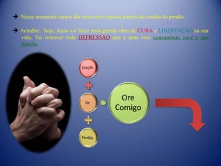  Nesse momento vamos dár esses nove passos através da oração de perdão.

 Acredite: hoje, Jesus vai fazer uma grande obra de CURA e LIBERTAÇÃO na sua
  vida. Vai remover toda DEPRESSÃO que a anos vem consumindo você e sua
  família.
 