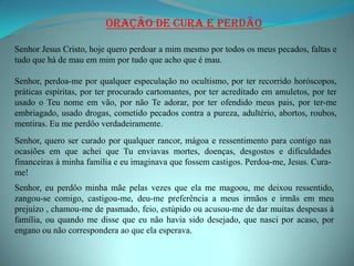 Oração de Cura e Perdão

Senhor Jesus Cristo, hoje quero perdoar a mim mesmo por todos os meus pecados, faltas e
tudo que há de mau em mim por tudo que acho que é mau.

Senhor, perdoa-me por qualquer especulação no ocultismo, por ter recorrido horóscopos,
práticas espíritas, por ter procurado cartomantes, por ter acreditado em amuletos, por ter
usado o Teu nome em vão, por não Te adorar, por ter ofendido meus pais, por ter-me
embriagado, usado drogas, cometido pecados contra a pureza, adultério, abortos, roubos,
mentiras. Eu me perdôo verdadeiramente.
Senhor, quero ser curado por qualquer rancor, mágoa e ressentimento para contigo nas
ocasiões em que achei que Tu enviavas mortes, doenças, desgostos e dificuldades
financeiras à minha família e eu imaginava que fossem castigos. Perdoa-me, Jesus. Cura-
me!
Senhor, eu perdôo minha mãe pelas vezes que ela me magoou, me deixou ressentido,
zangou-se comigo, castigou-me, deu-me preferência a meus irmãos e irmãs em meu
prejuízo , chamou-me de pasmado, feio, estúpido ou acusou-me de dar muitas despesas à
família, ou quando me disse que eu não havia sido desejado, que nasci por acaso, por
engano ou não correspondera ao que ela esperava.
 