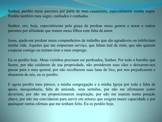 Senhor, perdôo meus parentes por parte de meu casamento, especialmente minha sogra.
Perdôo também meu sogro, cunhados e cunhadas.

Senhor, oro, hoje, especialmente pela graça de perdoar meus genros e noras e outros
parentes por afinidade que tratam meus filhos com falta de amor.

Jesus, ajuda-me perdoar meus companheiros de trabalho que são agradáveis ou infelicitam
minha vida. Aqueles que me empurram serviço, que falam mal de mim, que não querem
cooperar comigo ou tentam tirar o meu emprego.

Eu os perdôo hoje. Meus vizinhos precisam ser perdoados, Senhor. Por todo o barulho que
fazem, por não cuidarem de sua propriedade, não prenderem seus cães e deixarem-nos
passar para o meu quintal, por não recolherem suas latas de lixo, por nos prejudicarem e
abusarem de nós, eu os perdôo.

E agora perdôo meu pároco, a minha congregação e a minha Igreja por toda a falta de
apoio, mesquinharia, falta de amizade, seus sermões, por não me afirmarem como
deveriam, por não me proporcionarem inspiração, por não me usarem numa posição
chave, por não me convidarem para servir em setores que exigem maior capacidade e por
quaisquer outras ofensas que me tenham feito. Eu os perdôo hoje.
 