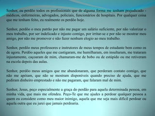 Senhor, eu perdôo todos os profissionais que de alguma forma me tenham prejudicado -
médicos, enfermeiras, advogados, policiais, funcionários de hospitais. Por qualquer coisa
que me tenham feito, eu realmente os perdôo hoje.

Senhor, perdôo o meu patrão por não me pagar um salário suficiente, por não valorizar o
meu trabalho, por ser indelicado e injusto comigo, por irritar-se e por não se mostrar meu
amigo, por não me promover e não fazer nenhum elogio ao meu trabalho.

Senhor, perdôo meus professores e instrutores de meus tempos de estudante bem como os
de agora. Perdôo aqueles que me castigaram, me humilharam, em insultaram, me trataram
injustamente, caçoaram de mim, chamaram-me de bobo ou de estúpido ou me retiveram
na escola depois das aulas.

Senhor, perdôo meus amigos que me abandonaram, que perderam contato comigo, que
não me apóiam, que não se mostram disponíveis quando preciso de ajuda, que me
pediram dinheiro emprestado e não me pagaram, que falaram mal de mim.

Senhor, Jesus, peço especialmente a graça do perdão para aquela determinada pessoa, em
minha vida, que mais me ofendeu. Peço-Te que me ajudes a perdoar qualquer pessoa a
quem eu considere como meu maior inimigo, aquela que me seja mais difícil perdoar ou
aquela outra que eu jurei que jamais perdoaria.
 