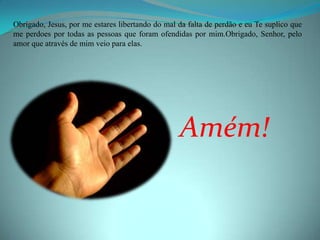 Obrigado, Jesus, por me estares libertando do mal da falta de perdão e eu Te suplico que
me perdoes por todas as pessoas que foram ofendidas por mim.Obrigado, Senhor, pelo
amor que através de mim veio para elas.




                                                  Amém!
 