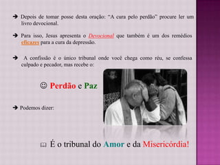  Depois de tomar posse desta oração: “A cura pelo perdão” procure ler um
  livro devocional.

 Para isso, Jesus apresenta o Devocional que também é um dos remédios
  eficazes para a cura da depressão.

 A confissão é o único tribunal onde você chega como réu, se confessa
  culpado e pecador, mas recebe o:



            Perdão e Paz

 Podemos dizer:




              É o tribunal do Amor e da Misericórdia!
 