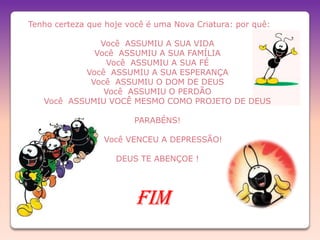 Tenho certeza que hoje você é uma Nova Criatura: por quê:

              Você ASSUMIU A SUA VIDA
             Você ASSUMIU A SUA FAMÍLIA
                Você ASSUMIU A SUA FÉ
           Você ASSUMIU A SUA ESPERANÇA
            Você ASSUMIU O DOM DE DEUS
               Você ASSUMIU O PERDÃO
   Você ASSUMIU VOCÊ MESMO COMO PROJETO DE DEUS

                        PARABÉNS!

                 Você VENCEU A DEPRESSÃO!

                    DEUS TE ABENÇOE !




                         FIM
 
