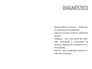 DIAGNÓSTICO
Pesquisadores e clínicos – diagnósti-
co dimensional e categorial;
Falta de consenso entre os diferentes
grupos;
Subtipos – por meio perfil de sinto-
mas, severidade e cronicidade da
doença, resposta ao tratamento e co-
morbidades;
CID 10 – leve, moderado, severo (nú-
mero de sintomas) ;
 