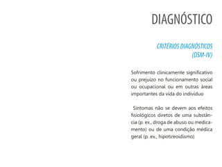 DIAGNÓSTICO
CRITÉRIOSDIAGNÓSTICOS
(DSM-IV)
Sofrimento clinicamente significativo
ou prejuízo no funcionamento social
ou ocupacional ou em outras áreas
importantes da vida do indivíduo
Sintomas não se devem aos efeitos
fisiológicos diretos de uma substân-
cia (p. ex., droga de abuso ou medica-
mento) ou de uma condição médica
geral (p. ex., hipotireoidismo)
 