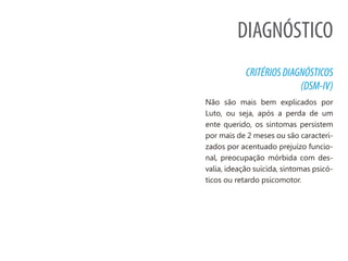 DIAGNÓSTICO
CRITÉRIOSDIAGNÓSTICOS
(DSM-IV)
Não são mais bem explicados por
Luto, ou seja, após a perda de um
ente querido, os sintomas persistem
por mais de 2 meses ou são caracteri-
zados por acentuado prejuízo funcio-
nal, preocupação mórbida com des-
valia, ideação suicida, sintomas psicó-
ticos ou retardo psicomotor.
 