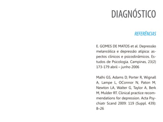 DIAGNÓSTICO
REFERÊNCIAS
E. GOMES DE MATOS et al. Depressão
melancólica e depressão atípica: as-
pectos clínicos e psicodinâmicos. Es-
tudos de Psicologia. Campinas, 23(2)
173-179 abril – junho 2006
Malhi GS, Adams D, Porter R, Wignall
A, Lampe L, OConnor N, Paton M,
Newton LA, Walter G, Taylor A, Berk
M, Mulder RT. Clinical practice recom-
mendations for depression. Acta Psy-
chiatr Scand 2009: 119 (Suppl. 439):
8–26
 