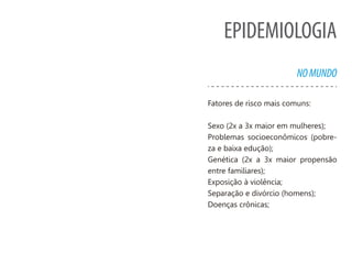 EPIDEMIOLOGIA
NOMUNDO
Fatores de risco mais comuns:
Sexo (2x a 3x maior em mulheres);
Problemas socioeconômicos (pobre-
za e baixa edução);
Genética (2x a 3x maior propensão
entre familiares);
Exposição à violência;
Separação e divórcio (homens);
Doenças crônicas;
 