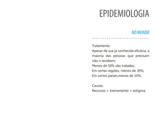 EPIDEMIOLOGIA
NOMUNDO
Tratamento:
Apesar de sua já conhecida eficácia, a
maioria das pessoas que precisam
não o recebem;
Menos de 50% são tratadas;
Em certas regiões, menos de 30%;
Em certos países,menos de 10%;
Causas:
Recursos + treinamento + estigma;
 