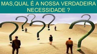 MAS,QUAL É A NOSSA VERDADEIRA
NECESSIDADE ?
 
