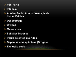  Pós-Parto
 Infância
 Adolescência, Adulto Jovem, Meia
Idade, Velhice
 Desemprego
 Dívidas
 Menopausa
 Solidão/ Estresse
 Perda de entes queridos
 Dependências químicas (Drogas)
 Exclusão social
 