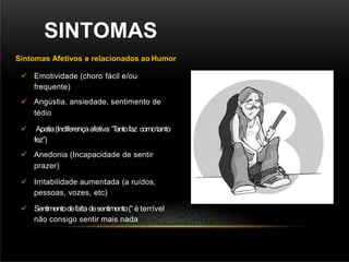 SINTOMAS
Sintomas Afetivos e relacionados ao Humor
 Emotividade (choro fácil e/ou
frequente)
 Angústia, ansiedade, sentimento de
tédio
 Apatia(Indiferençaafetiva:‘T
antofaz comotanto
fez”)
 Anedonia (Incapacidade de sentir
prazer)
 Irritabilidade aumentada (a ruídos,
pessoas, vozes, etc)
 Sentimentodefaltadesentimento(“ é terrível
não consigo sentir mais nada
 