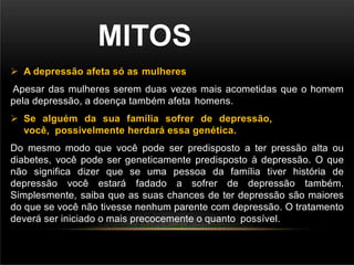 MITOS
 A depressão afeta só as mulheres
Apesar das mulheres serem duas vezes mais acometidas que o homem
pela depressão, a doença também afeta homens.
 Se alguém da sua família sofrer de depressão,
você, possivelmente herdará essa genética.
Do mesmo modo que você pode ser predisposto a ter pressão alta ou
diabetes, você pode ser geneticamente predisposto à depressão. O que
não significa dizer que se uma pessoa da família tiver história de
depressão você estará fadado a sofrer de depressão também.
Simplesmente, saiba que as suas chances de ter depressão são maiores
do que se você não tivesse nenhum parente com depressão. O tratamento
deverá ser iniciado o mais precocemente o quanto possível.
 