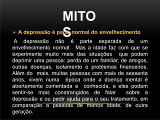 MITO
S
 A depressão é parte normal do envelhecimento
A depressão não é parte esperada de um
envelhecimento normal. Mas a idade faz com que se
experimente muito mais das situações que podem
deprimir uma pessoa: perda de um familiar, de amigos,
outras doenças, isolamento e problemas financeiros.
Além do mais, muitas pessoas com mais de sessenta
anos, vivem numa época onde a doença mental é
abertamente comentada e conhecida, e eles podem
sentir-se mais constrangidos de falar sobre a
depressão e ou pedir ajuda para o seu tratamento, em
comparação a pessoas de menos idade, de outra
geração.
 