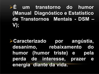 É um transtorno do humor
(Manual Diagnóstico e Estatístico
de Transtornos Mentais - DSM –
V);
Caracterizado por angústia,
desanimo, rebaixamento do
humor (humor triste) e pela
perda de interesse, prazer e
energia diante da vida.
 