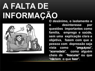 A FALTA DE
INFORMAÇÃO
O desânimo, o isolamento e
o desinteresse por
questões importantes como
família, emprego e saúde,
sem uma explicação clara e
objetiva, fazem com que a
pessoa com depressão seja
vista como “preguiçosa”,
“acomodada”, como alguém
cheio de “frescuras” ou que
“nãotem o que fazer”.
 