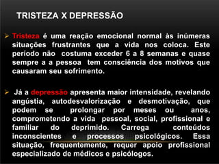 TRISTEZA X DEPRESSÃO
 Tristeza é uma reação emocional normal às inúmeras
situações frustrantes que a vida nos coloca. Este
período não costuma exceder 6 a 8 semanas e quase
sempre a a pessoa tem consciência dos motivos que
causaram seu sofrimento.
 Já a depressão apresenta maior intensidade, revelando
angústia, autodesvalorização e desmotivação, que
podem se prolongar por meses ou anos,
comprometendo a vida pessoal, social, profissional e
familiar do deprimido. Carrega conteúdos
inconscientes e processos psicológicos. Essa
situação, frequentemente, requer apoio profissional
especializado de médicos e psicólogos.
 