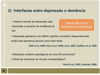 2) Interfaces entre depressão e demência

  • História recente de depressão está
                                                   Depressão como
  associada a aumento da incidência de          pródromo da demência
  DA

 • Depressão geriátrica com déficit cognitivo transitório frequentemente
 evolui para demência poucos anos mais tarde
                Yaffe et al, 1999; Chen et al, 1999; Jorm, 2001; Steffens et al, 2006


 • Alterações anátomo-patológicas em uma DA subclínica?
 • Perda de neurônios do circuito noradrenérgico?
                                                   Förstl et al, 1992; Zubenko, 2000
 