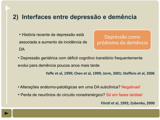 2) Interfaces entre depressão e demência

  • História recente de depressão está
                                                   Depressão como
  associada a aumento da incidência de          pródromo da demência
  DA

 • Depressão geriátrica com déficit cognitivo transitório frequentemente
 evolui para demência poucos anos mais tarde
                Yaffe et al, 1999; Chen et al, 1999; Jorm, 2001; Steffens et al, 2006


 • Alterações anátomo-patológicas em uma DA subclínica? Negativas!
 • Perda de neurônios do circuito noradrenérgico? Só em fases tardias!
                                                   Förstl et al, 1992; Zubenko, 2000
 