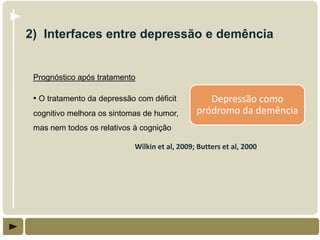 2) Interfaces entre depressão e demência


 Prognóstico após tratamento

 • O tratamento da depressão com déficit          Depressão como
 cognitivo melhora os sintomas de humor,       pródromo da demência
 mas nem todos os relativos à cognição

                            Wilkin et al, 2009; Butters et al, 2000
 