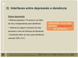 2) Interfaces entre depressão e demência

 Sobre depressão
 • História passada (>10 anos) é um fator
 de risco independente para demência                               Depressão como fator
                                                                   de risco independente
 • História em algum momento da vida
                                                                        da demência
 aumenta o risco de Doença de Alzheimer
 • Conhecido fator de risco para demência
 vascular (OR, 2,41)




  Canadian Study of Health and Aging Working Group,   2000; Green et al, 2003; Andersen et al, 2005
 