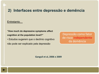 2) Interfaces entre depressão e demência

Entretanto…


“How much do depressive symptoms affect
cognition at the population level?”                     Depressão como fator
• Estudos sugerem que o declínio cognitivo
                                                        de risco independente
                                                             da demência
não pode ser explicado pela depressão




                           Ganguli et al, 2006 e 2009
 