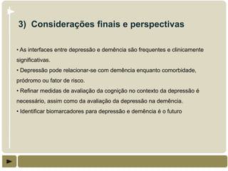 3) Considerações finais e perspectivas

• As interfaces entre depressão e demência são frequentes e clinicamente
significativas.
• Depressão pode relacionar-se com demência enquanto comorbidade,
pródromo ou fator de risco.
• Refinar medidas de avaliação da cognição no contexto da depressão é
necessário, assim como da avaliação da depressão na demência.
• Identificar biomarcadores para depressão e demência é o futuro
 