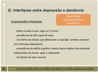 2) Interfaces entre depressão e demência
                                                         Depressão
                                                       concomitante à
 A associação é frequente:
                                                         demência

   o   dobra a cada 5 anos, após os 70 anos
   o   prevalência de 25% após 85 anos
   o   33 a 60% dos idosos que deterioram a cognição também evoluem
   com sintomas depressivos
   o   persistência do déficit cognitivo mesmo após melhora dos sintomas
   relacionados ao humor, após o tratamento
   o   há fatores de risco comuns



       Arve et al, 1999; Porter et al 2003; van Ojlen et al, 1995; Zubenko et al, 2003
 