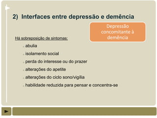 2) Interfaces entre depressão e demência
                                               Depressão
                                             concomitante à
Há sobreposição de sintomas:                   demência
    o   abulia
    o   isolamento social
    o   perda do interesse ou do prazer
    o   alterações do apetite
    o   alterações do ciclo sono/vigília
    o   habilidade reduzida para pensar e concentra-se
 