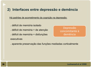 2) Interfaces entre depressão e demência

 Há padrões de acometimento da cognição na depressão:


 o   déficit de memória isolado
                                                Depressão
 o   déficit de memória + de atenção
                                              concomitante à
 o   déficit de memória + disfunções            demência
 executivas
 o   aparente preservação das funções mediadas corticalmente




                                                        Lockwood et al 2000
 
